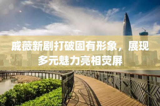 戚薇新剧打破固有形象，展现多元魅力亮相荧屏