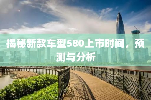 揭秘新款车型580上市时间，预测与分析