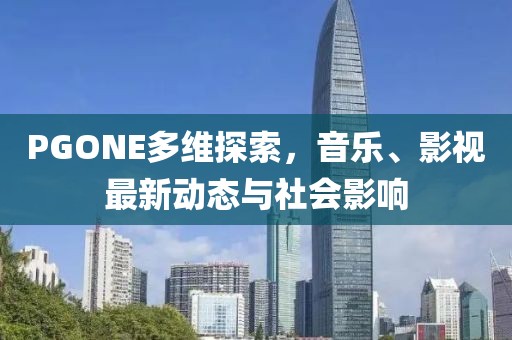 PGONE多维探索，音乐、影视最新动态与社会影响