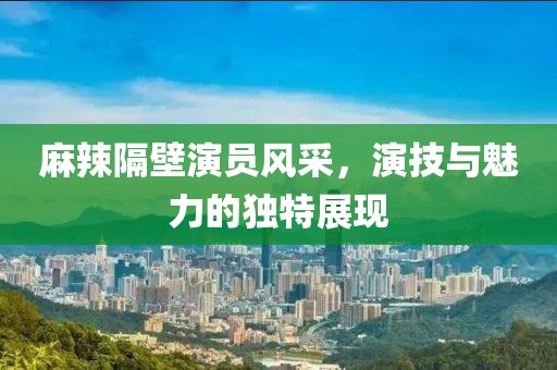 麻辣隔壁演员风采，演技与魅力的独特展现