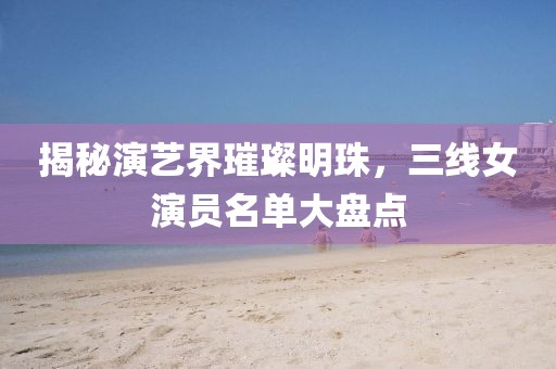 揭秘演艺界璀璨明珠，三线女演员名单大盘点