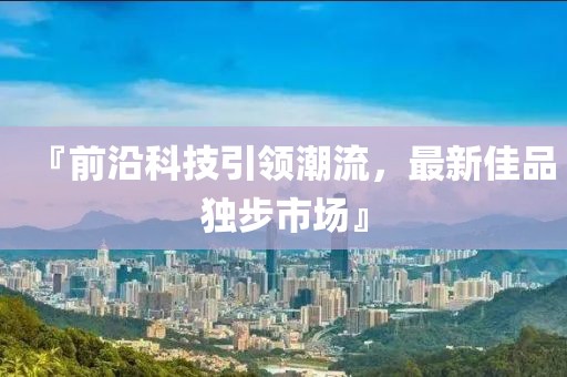 『前沿科技引领潮流，最新佳品独步市场』