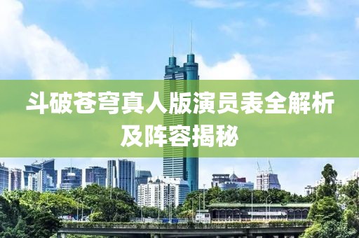 斗破苍穹真人版演员表全解析及阵容揭秘