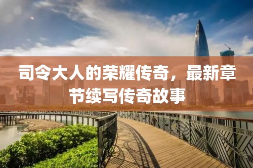 司令大人的荣耀传奇，最新章节续写传奇故事