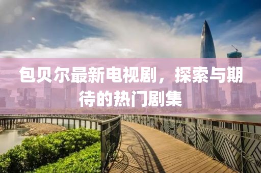 包贝尔最新电视剧，探索与期待的热门剧集