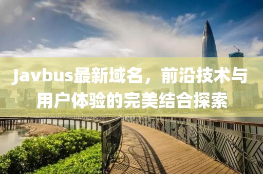 Javbus最新域名，前沿技术与用户体验的完美结合探索