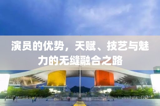 演员的优势，天赋、技艺与魅力的无缝融合之路