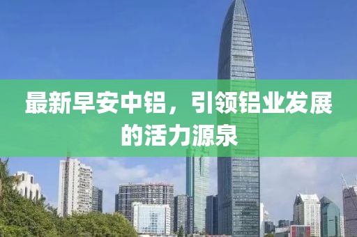 最新早安中铝，引领铝业发展的活力源泉