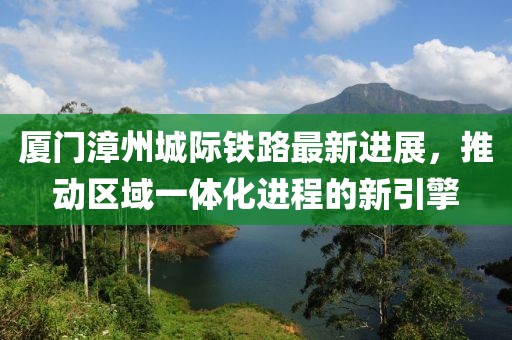厦门漳州城际铁路最新进展，推动区域一体化进程的新引擎