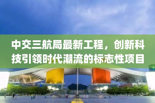 中交三航局最新工程，创新科技引领时代潮流的标志性项目