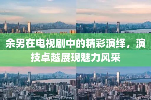 余男在电视剧中的精彩演绎，演技卓越展现魅力风采