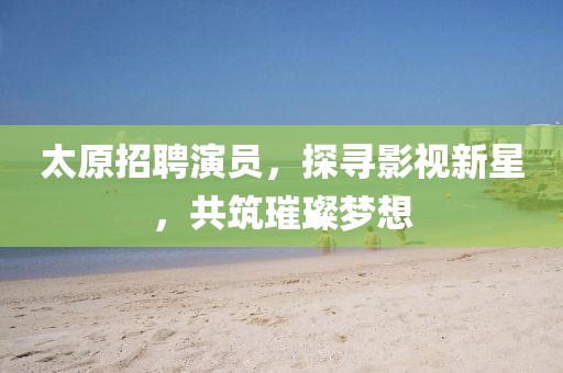 太原招聘演员，探寻影视新星，共筑璀璨梦想