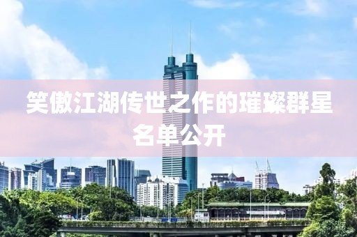 笑傲江湖传世之作的璀璨群星名单公开