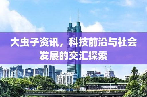 大虫子资讯，科技前沿与社会发展的交汇探索
