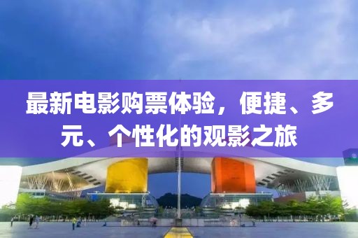 最新电影购票体验，便捷、多元、个性化的观影之旅