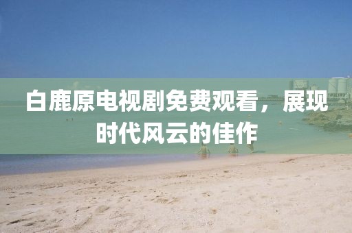白鹿原电视剧免费观看，展现时代风云的佳作