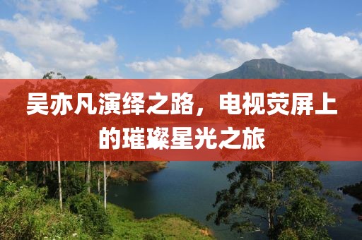 吴亦凡演绎之路，电视荧屏上的璀璨星光之旅