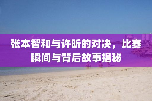 张本智和与许昕的对决，比赛瞬间与背后故事揭秘