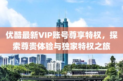优酷最新VIP账号尊享特权，探索尊贵体验与独家特权之旅