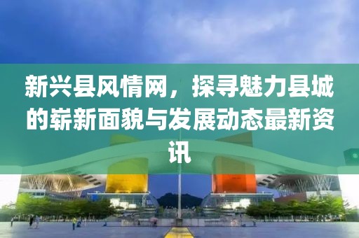 新兴县风情网，探寻魅力县城的崭新面貌与发展动态最新资讯