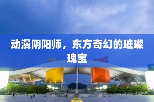 动漫阴阳师，东方奇幻的璀璨瑰宝