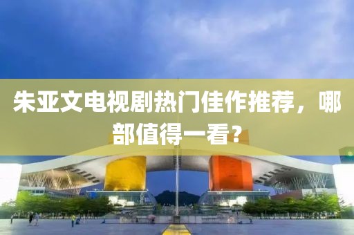 朱亚文电视剧热门佳作推荐，哪部值得一看？