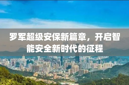罗军超级安保新篇章，开启智能安全新时代的征程