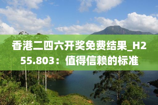 香港二四六开奖免费结果_H255.803：值得信赖的标准
