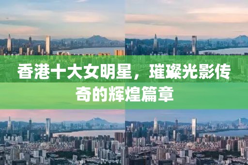 香港十大女明星，璀璨光影传奇的辉煌篇章