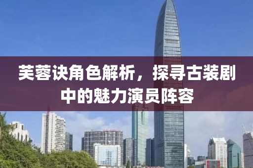 芙蓉诀角色解析，探寻古装剧中的魅力演员阵容