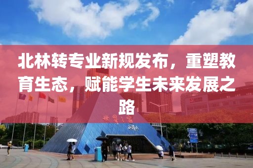 北林转专业新规发布，重塑教育生态，赋能学生未来发展之路