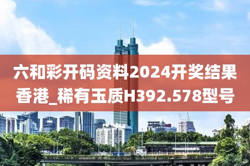 六和彩开码资料2024开奖结果香港_稀有玉质H392.578型号