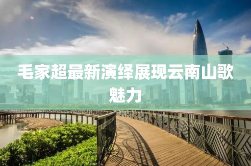 毛家超最新演绎展现云南山歌魅力