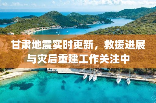 甘肃地震实时更新，救援进展与灾后重建工作关注中