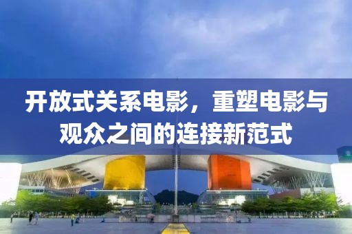 开放式关系电影，重塑电影与观众之间的连接新范式