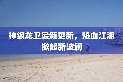 神级龙卫最新更新，热血江湖掀起新波澜