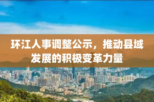 环江人事调整公示，推动县域发展的积极变革力量