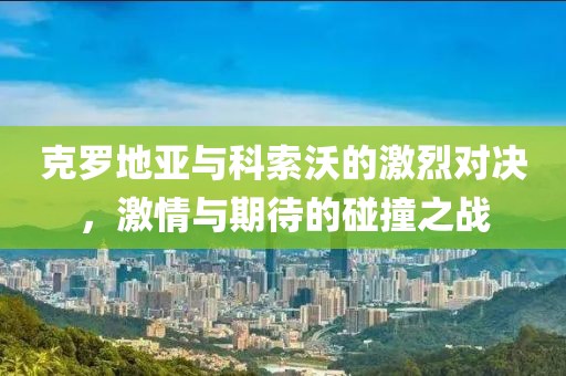 克罗地亚与科索沃的激烈对决，激情与期待的碰撞之战