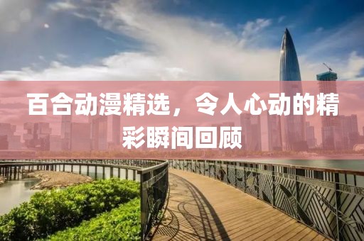百合动漫精选，令人心动的精彩瞬间回顾