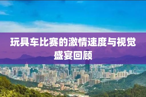 玩具车比赛的激情速度与视觉盛宴回顾