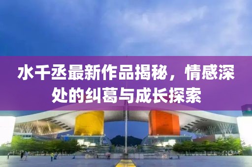 水千丞最新作品揭秘，情感深处的纠葛与成长探索