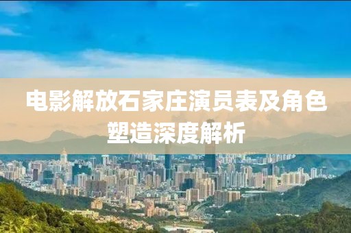 电影解放石家庄演员表及角色塑造深度解析