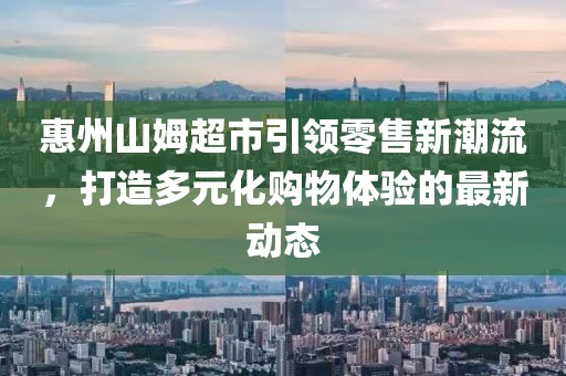 惠州山姆超市引领零售新潮流，打造多元化购物体验的最新动态