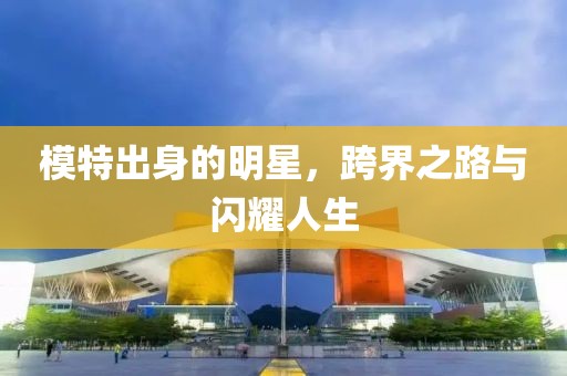 模特出身的明星，跨界之路与闪耀人生