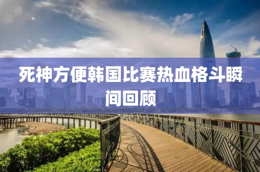 死神方便韩国比赛热血格斗瞬间回顾
