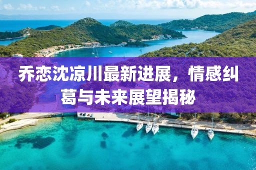 乔恋沈凉川最新进展，情感纠葛与未来展望揭秘
