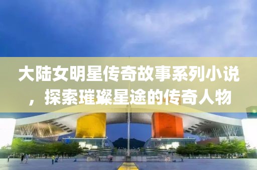 大陆女明星传奇故事系列小说，探索璀璨星途的传奇人物