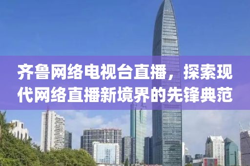 齐鲁网络电视台直播，探索现代网络直播新境界的先锋典范