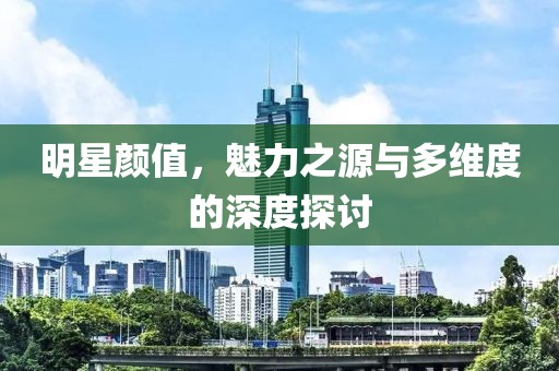 明星颜值，魅力之源与多维度的深度探讨