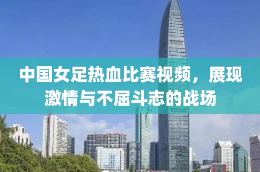 中国女足热血比赛视频，展现激情与不屈斗志的战场
